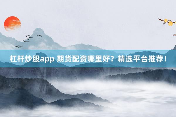 杠杆炒股app 期货配资哪里好？精选平台推荐！