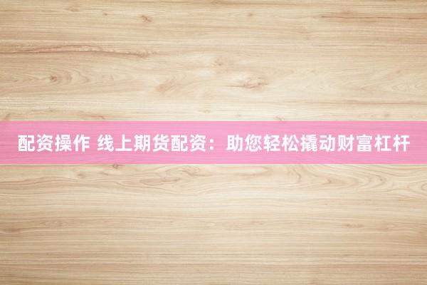 配资操作 线上期货配资：助您轻松撬动财富杠杆