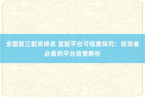 全国前三配资排名 富配平台可信度探究：投资者必看的平台信誉解析