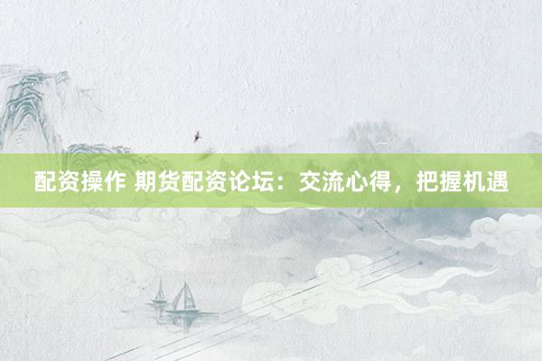 配资操作 期货配资论坛：交流心得，把握机遇