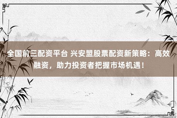全国前三配资平台 兴安盟股票配资新策略：高效融资，助力投资者把握市场机遇！