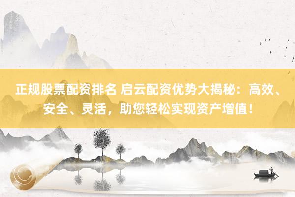 正规股票配资排名 启云配资优势大揭秘：高效、安全、灵活，助您轻松实现资产增值！