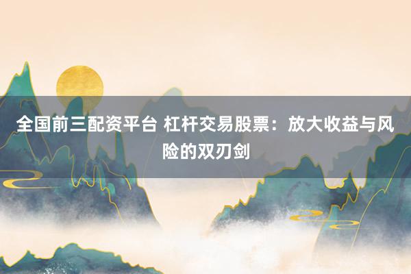 全国前三配资平台 杠杆交易股票：放大收益与风险的双刃剑