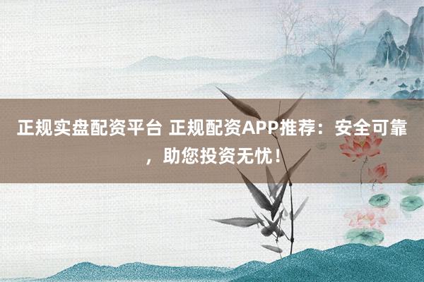 正规实盘配资平台 正规配资APP推荐：安全可靠，助您投资无忧！