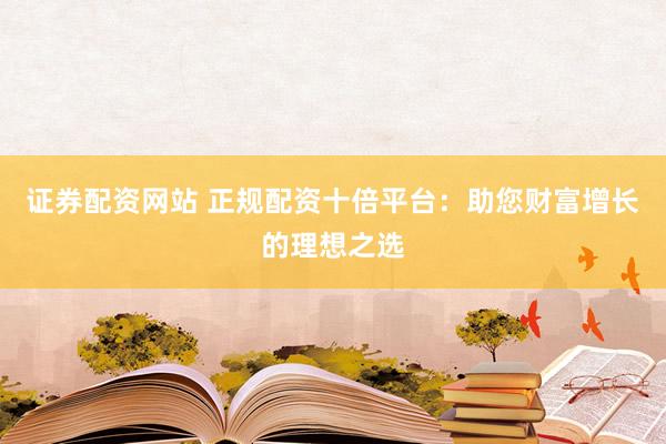 证券配资网站 正规配资十倍平台：助您财富增长的理想之选