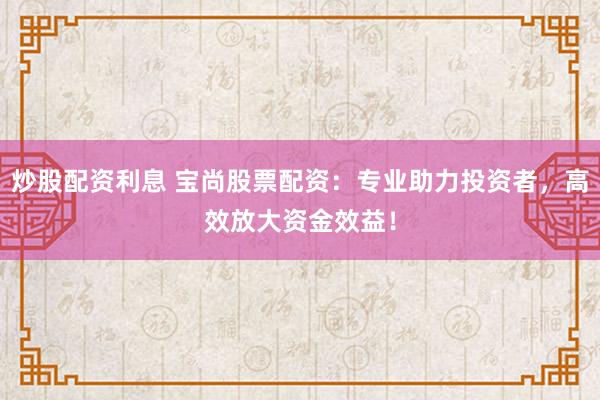 炒股配资利息 宝尚股票配资：专业助力投资者，高效放大资金效益！