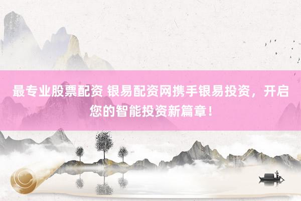 最专业股票配资 银易配资网携手银易投资，开启您的智能投资新篇章！