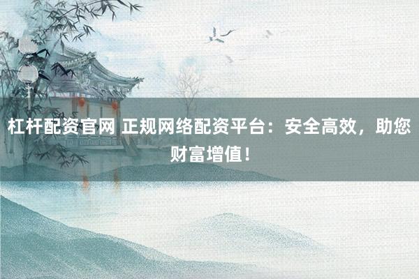 杠杆配资官网 正规网络配资平台：安全高效，助您财富增值！
