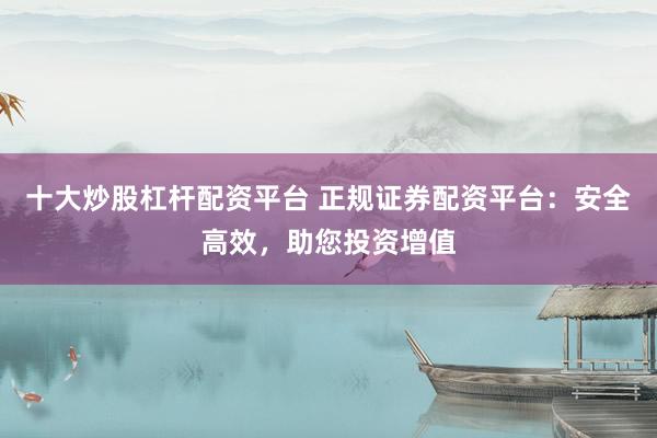 十大炒股杠杆配资平台 正规证券配资平台：安全高效，助您投资增值