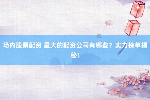 场内股票配资 最大的配资公司有哪些？实力榜单揭秘！