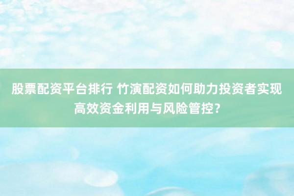 股票配资平台排行 竹演配资如何助力投资者实现高效资金利用与风险管控？