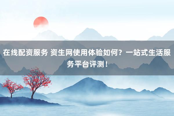在线配资服务 资生网使用体验如何？一站式生活服务平台评测！