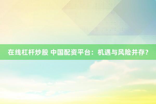 在线杠杆炒股 中国配资平台：机遇与风险并存？