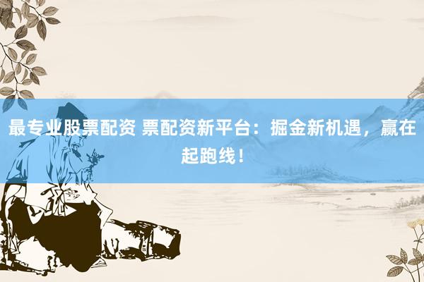 最专业股票配资 票配资新平台：掘金新机遇，赢在起跑线！