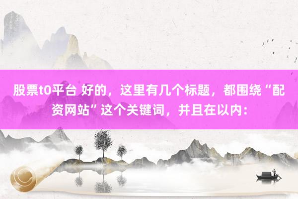 股票t0平台 好的，这里有几个标题，都围绕“配资网站”这个关键词，并且在以内：