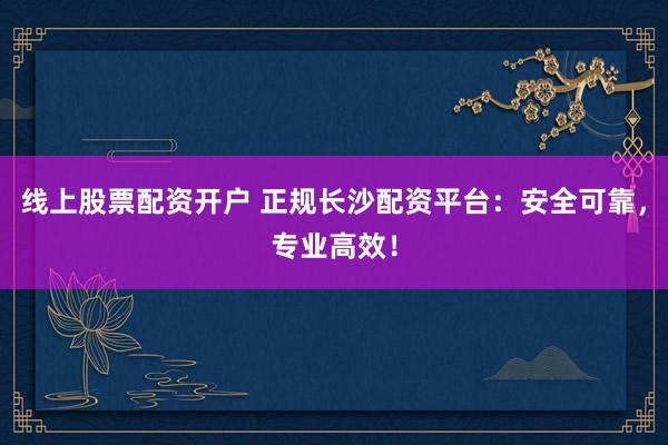 线上股票配资开户 正规长沙配资平台：安全可靠，专业高效！