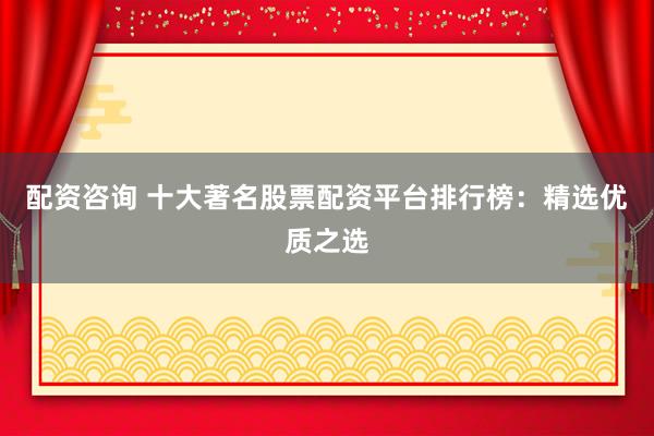 配资咨询 十大著名股票配资平台排行榜：精选优质之选