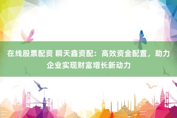 在线股票配资 瞬天鑫资配：高效资金配置，助力企业实现财富增长新动力