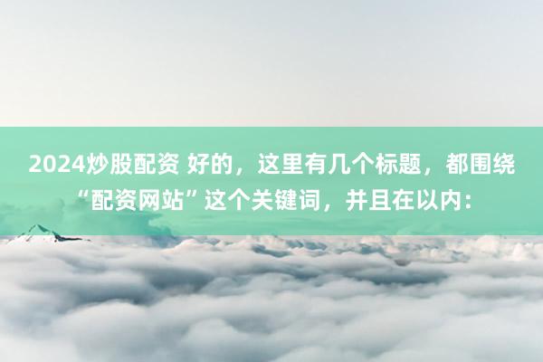 2024炒股配资 好的，这里有几个标题，都围绕“配资网站”这个关键词，并且在以内：