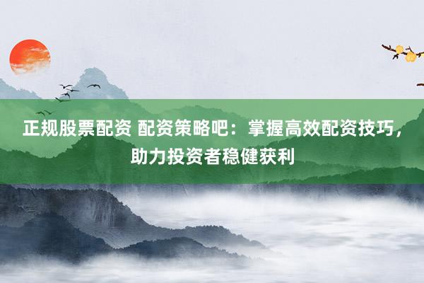 正规股票配资 配资策略吧：掌握高效配资技巧，助力投资者稳健获利