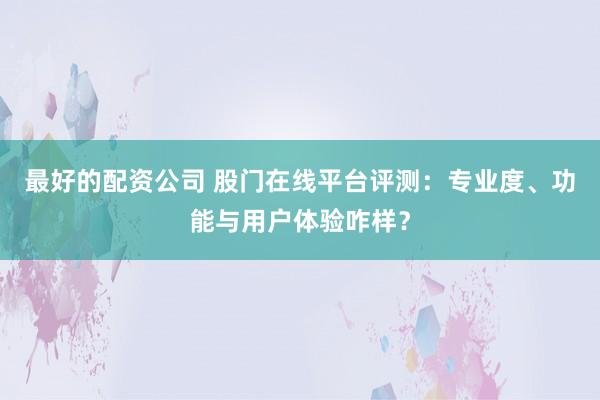 最好的配资公司 股门在线平台评测：专业度、功能与用户体验咋样？