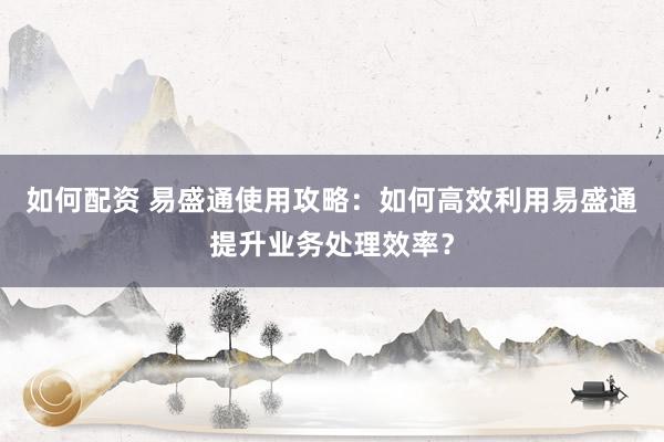如何配资 易盛通使用攻略：如何高效利用易盛通提升业务处理效率？