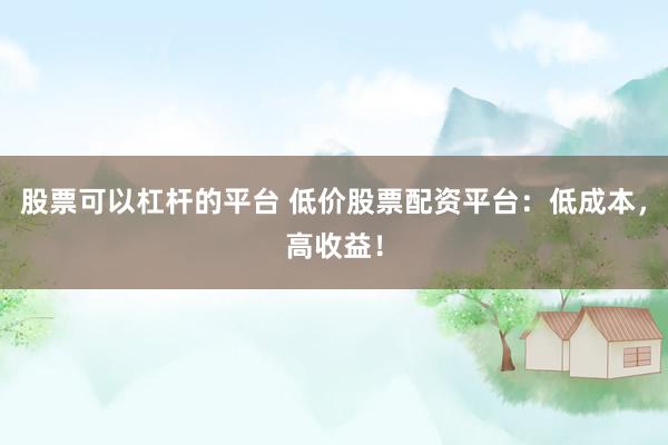 股票可以杠杆的平台 低价股票配资平台：低成本，高收益！