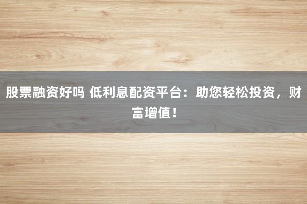 股票融资好吗 低利息配资平台：助您轻松投资，财富增值！