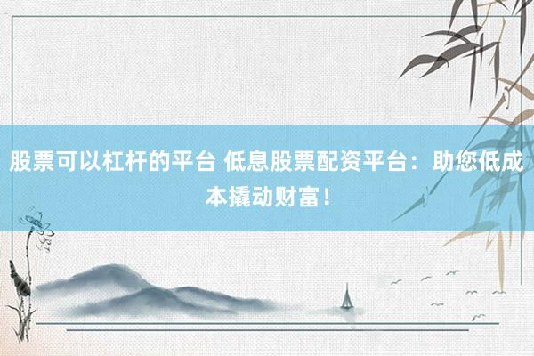 股票可以杠杆的平台 低息股票配资平台：助您低成本撬动财富！