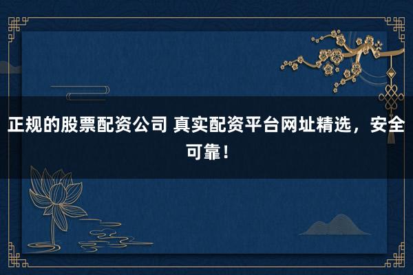 正规的股票配资公司 真实配资平台网址精选，安全可靠！