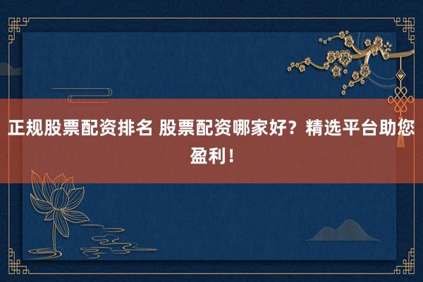 正规股票配资排名 股票配资哪家好？精选平台助您盈利！