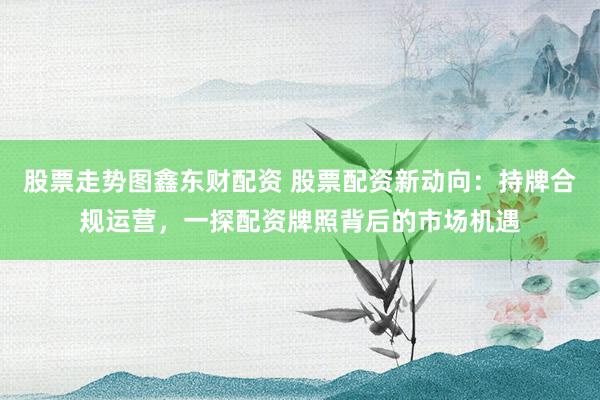 股票走势图鑫东财配资 股票配资新动向：持牌合规运营，一探配资牌照背后的市场机遇