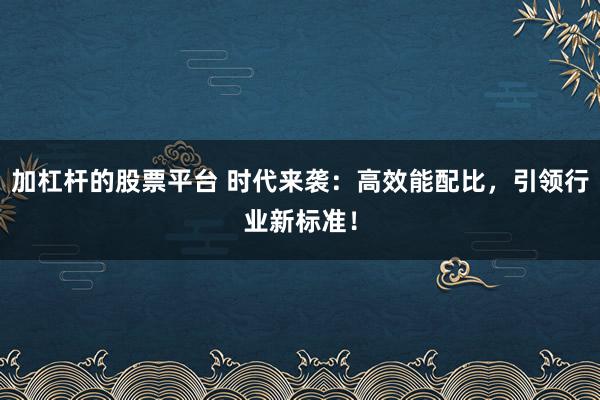 加杠杆的股票平台 时代来袭：高效能配比，引领行业新标准！