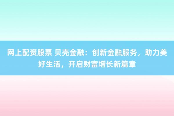 网上配资股票 贝壳金融：创新金融服务，助力美好生活，开启财富增长新篇章