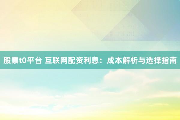 股票t0平台 互联网配资利息：成本解析与选择指南
