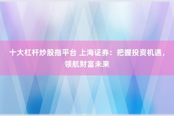 十大杠杆炒股指平台 上海证券：把握投资机遇，领航财富未来