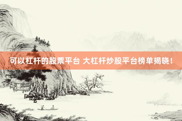 可以杠杆的股票平台 大杠杆炒股平台榜单揭晓！